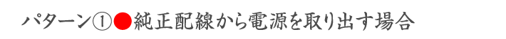 パターン①●純正配線から電源を取り出す場合