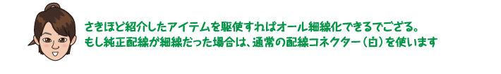 さきほど紹介したアイテムを駆使すればオール細線化できるでござる。もし純正配線が細線だった場合は、通常の配線コネクター（白）を使います