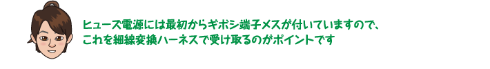 ヒューズ電源には最初からギボシ端子メスが付いていますので、これを細線変換ハーネスで受け取るのがポイントです