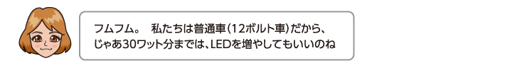 フムフム。　私たちは普通車（12ボルト車）だから、じゃあ30ワット分までは、LEDを増やしてもいいのね