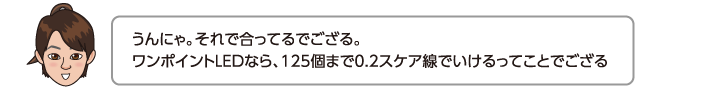 うんにゃ。それで合ってるでござる。ワンポイントLEDなら、125個まで0.2スケア線でいけるってことでござる