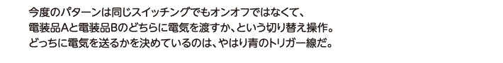 今度のパターンは同じスイッチングでもオンオフではなくて、電装品Aと電装品Bのどちらに電気を渡すか、という切り替え操作。どっちに電気を送るかを決めているのは、やはり青のトリガー線だ。