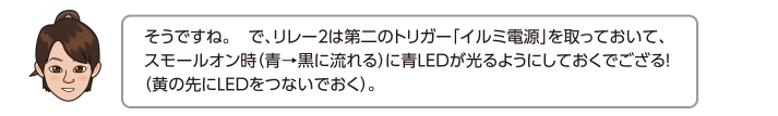 そうですね。　で、リレー２は第二のトリガー「イルミ電源」を取っておいて、スモールオン時（青→黒に流れる）に青LEDが光るようにしておくでござる！（黄の先にLEDをつないでおく）。