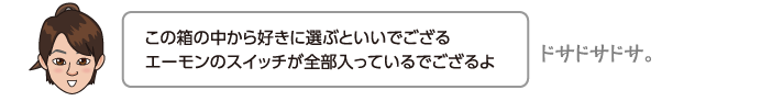 この箱の中から好きに選ぶといいでござるエーモンのスイッチが全部入っているでござるよ