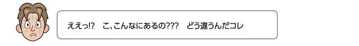 ええっ!?　こ、こんなにあるの？？？　どう違うんだコレ