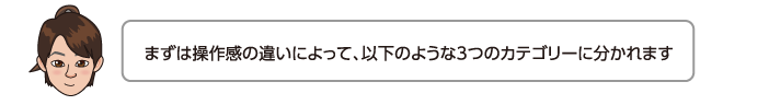 まずは操作感の違いによって、以下のような3つのカテゴリーに分かれます