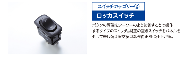 ボタンの両端をシーソーのように倒すことで操作するタイプのスイッチ。純正の空きスイッチをパネルを外して差し替える交換型なら純正風に仕上がる。