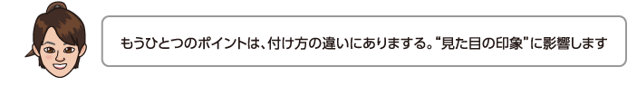 もうひとつのポイントは、付け方の違いにありまする。見た目の印象に影響します