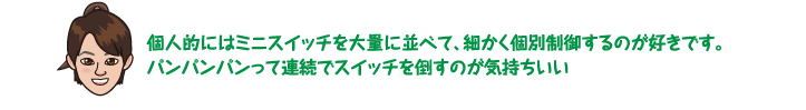 個人的にはミニスイッチを大量に並べて、細かく個別制御するのが好きです。パンパンパンって連続でスイッチを倒すのが気持ちいい