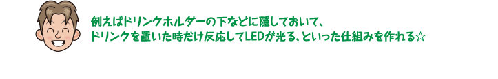 例えばドリンクホルダーの下などに隠しておいて、ドリンクを置いた時だけ反応してLEDが光る、といった仕組みを作れる☆