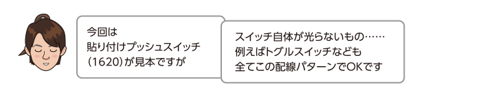 今回は貼り付けプッシュスイッチ（1620）が見本ですがスイッチ自体が光らないもの……例えばトグルスイッチなども全てこの配線パターンでOKです