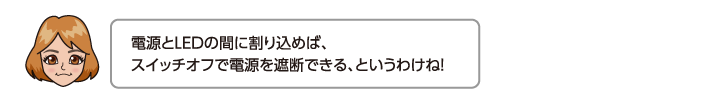 電源とLEDの間に割り込めば、スイッチオフで電源を遮断できる、というわけね！