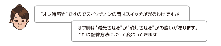 オン時照光ですのでスイッチオンの間はスイッチが光るわけですがオフ時は減光させるか消灯させるかの違いがあります。これは配線方法によって変わってきます