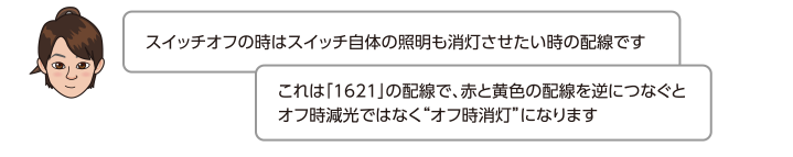 スイッチオフの時はスイッチ自体の照明も消灯させたい時の配線ですこれは「1621」の配線で、赤と黄色の配線を逆につなぐとオフ時減光ではなくオフ時消灯になります