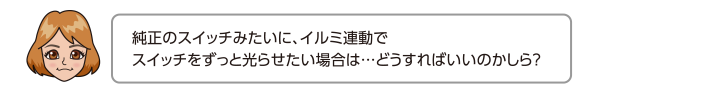 純正のスイッチみたいに、イルミ連動でスイッチをずっと光らせたい場合は…どうすればいいのかしら？