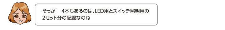 そっか！　4本もあるのは、LED用とスイッチ照明用の2セット分の配線なのね