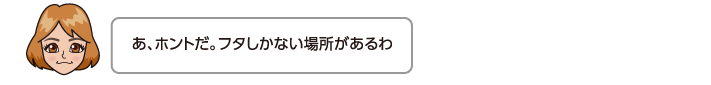 あ、ホントだ。フタしかない場所があるわ