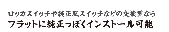 ロッカスイッチや純正風スイッチなどの交換型ならフラットに純正っぽくインストール可能