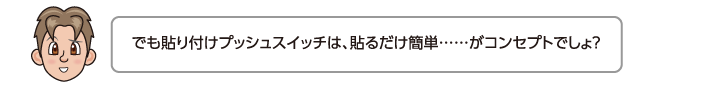 でも貼り付けプッシュスイッチは、貼るだけ簡単……がコンセプトでしょ？