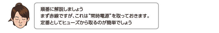 順番に解説しましょうまず赤線ですが、これは常時電源を取っておきます。定番としてヒューズから取るのが簡単でしょう