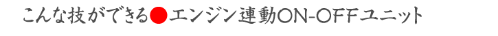 こんな技ができる●エンジン連動ON-OFFユニット