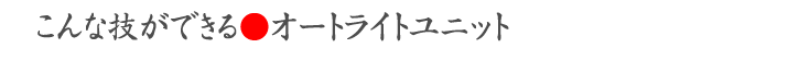 こんな技ができる●オートライトユニット