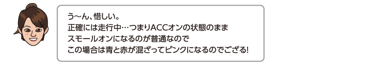 う〜ん、惜しい。正確には走行中…つまりACCオンの状態のままスモールオンになるのが普通なのでこの場合は青と赤が混ざってピンクになるのでござる！