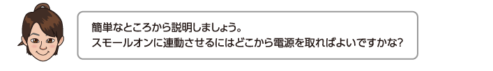 簡単なところから説明しましょう。スモールオンに連動させるにはどこから電源を取ればよいですかな？