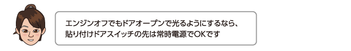 エンジンオフでもドアオープンで光るようにするなら、貼り付けドアスイッチの先は常時電源でOKです