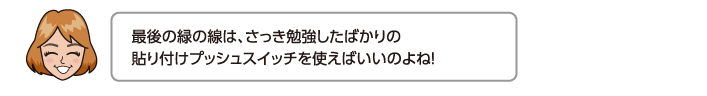 最後の緑の線は、さっき勉強したばかりの貼り付けプッシュスイッチを使えばいいのよね！