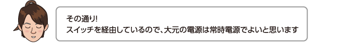 その通り！スイッチを経由しているので、大元の電源は常時電源でよいと思います