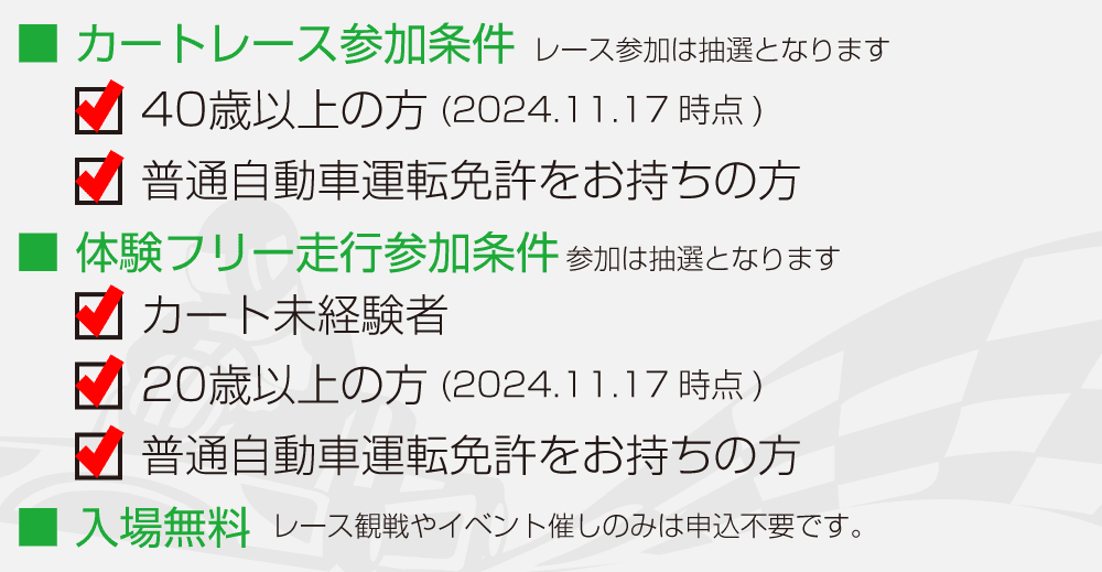 レース・体験走行参加条件：レースは４０歳以上の方で普通自動車免許をお持ちの方　体験走行はカート未経験の２０歳以上で普通自動車免許をお持ちの方　入場は無料（観戦、観覧は申込不要です）